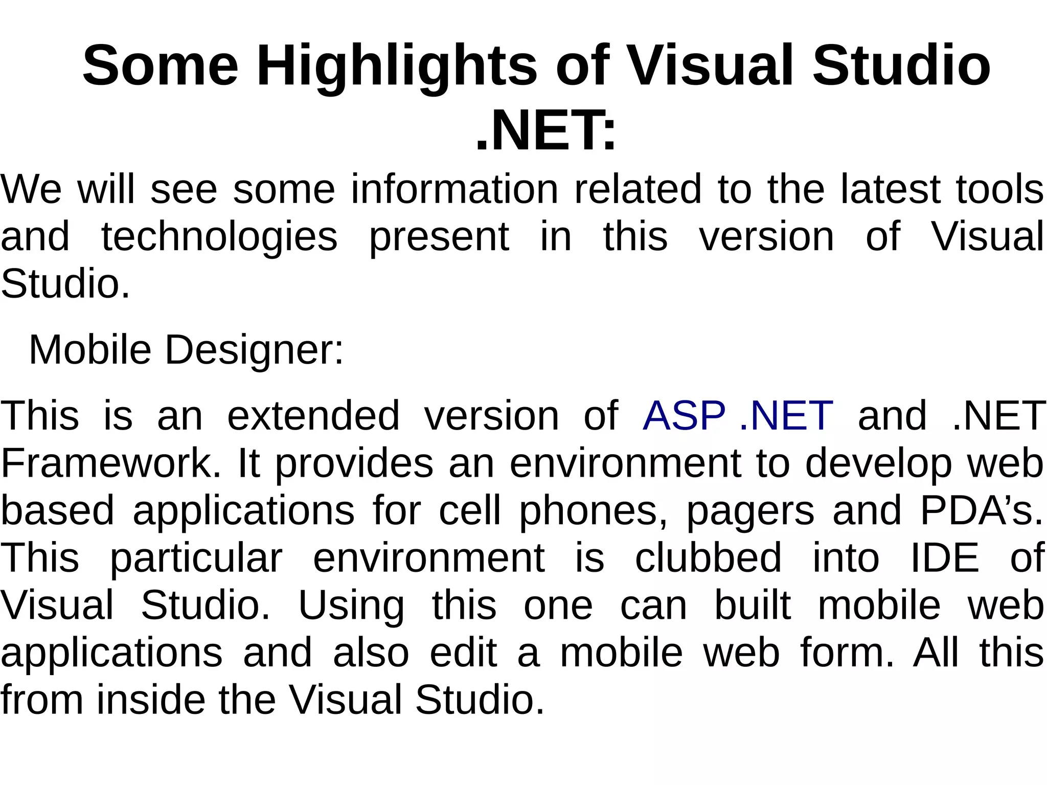 Some Highlights of Visual Studio
.NET:
We will see some information related to the latest tools
and technologies present in this version of Visual
Studio.
Mobile Designer:
This is an extended version of ASP .NET and .NET
Framework. It provides an environment to develop web
based applications for cell phones, pagers and PDA’s.
This particular environment is clubbed into IDE of
Visual Studio. Using this one can built mobile web
applications and also edit a mobile web form. All this
from inside the Visual Studio.
 
