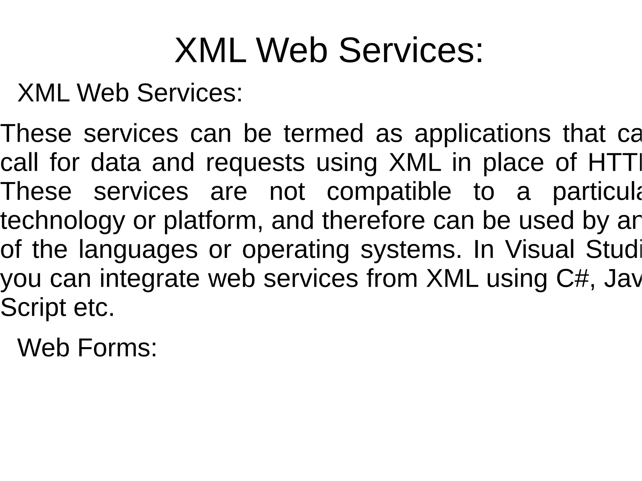 XML Web Services:
XML Web Services:
These services can be termed as applications that ca
call for data and requests using XML in place of HTTP
These services are not compatible to a particula
technology or platform, and therefore can be used by an
of the languages or operating systems. In Visual Studi
you can integrate web services from XML using C#, Jav
Script etc.
Web Forms:
 