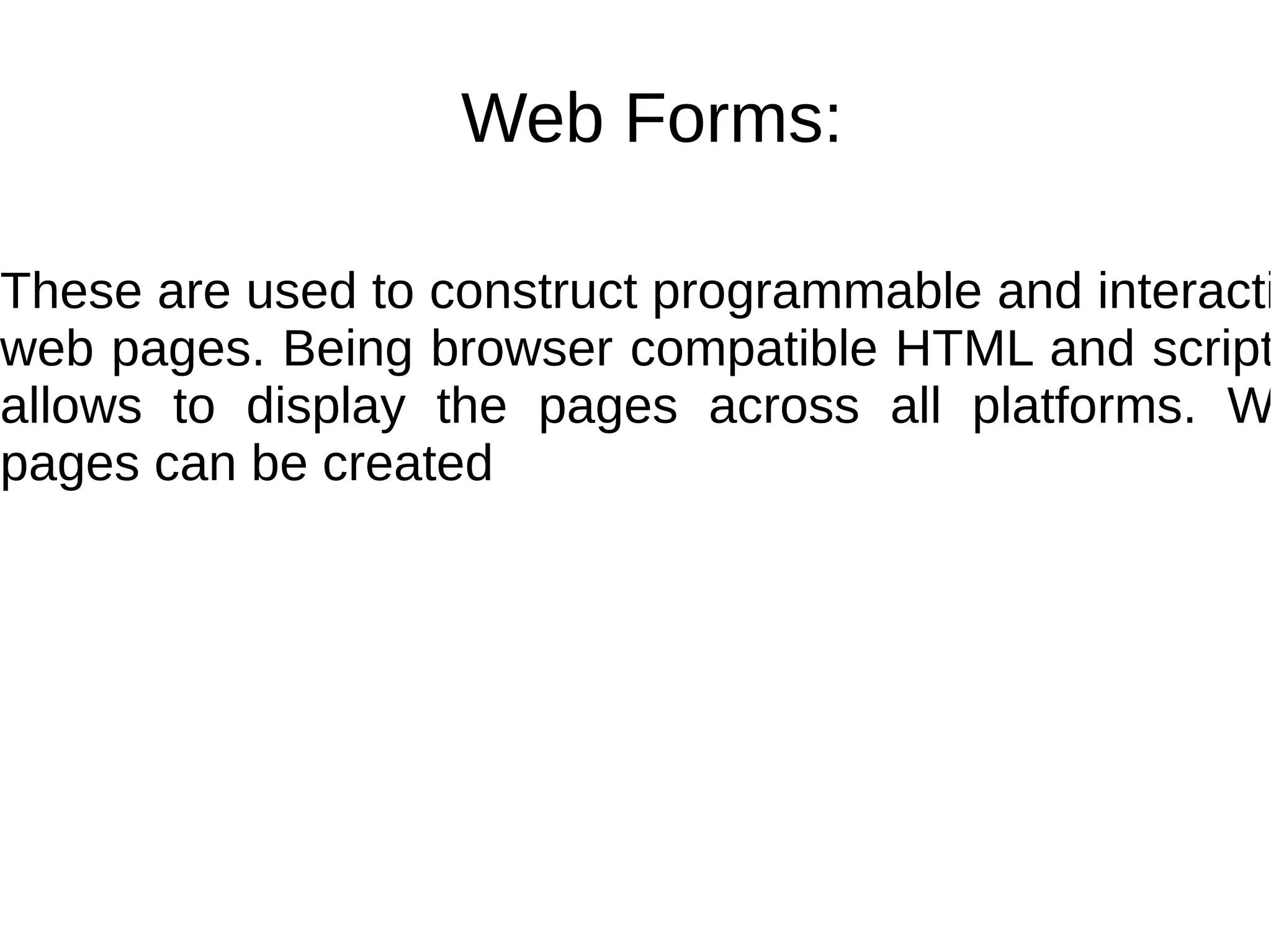 Web Forms:
These are used to construct programmable and interacti
web pages. Being browser compatible HTML and script
allows to display the pages across all platforms. W
pages can be created
 