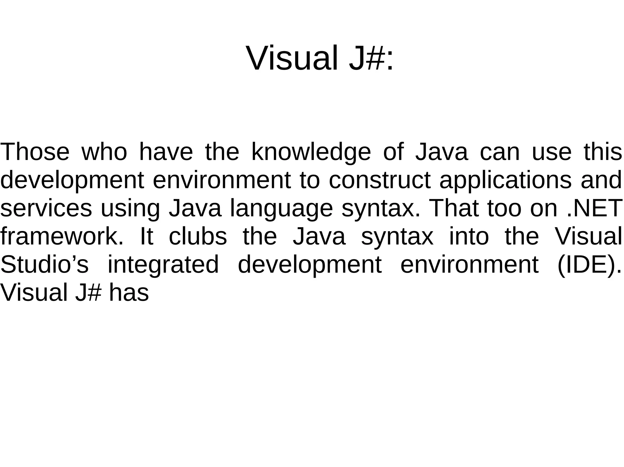 Visual J#:
Those who have the knowledge of Java can use this
development environment to construct applications and
services using Java language syntax. That too on .NET
framework. It clubs the Java syntax into the Visual
Studio’s integrated development environment (IDE).
Visual J# has
 