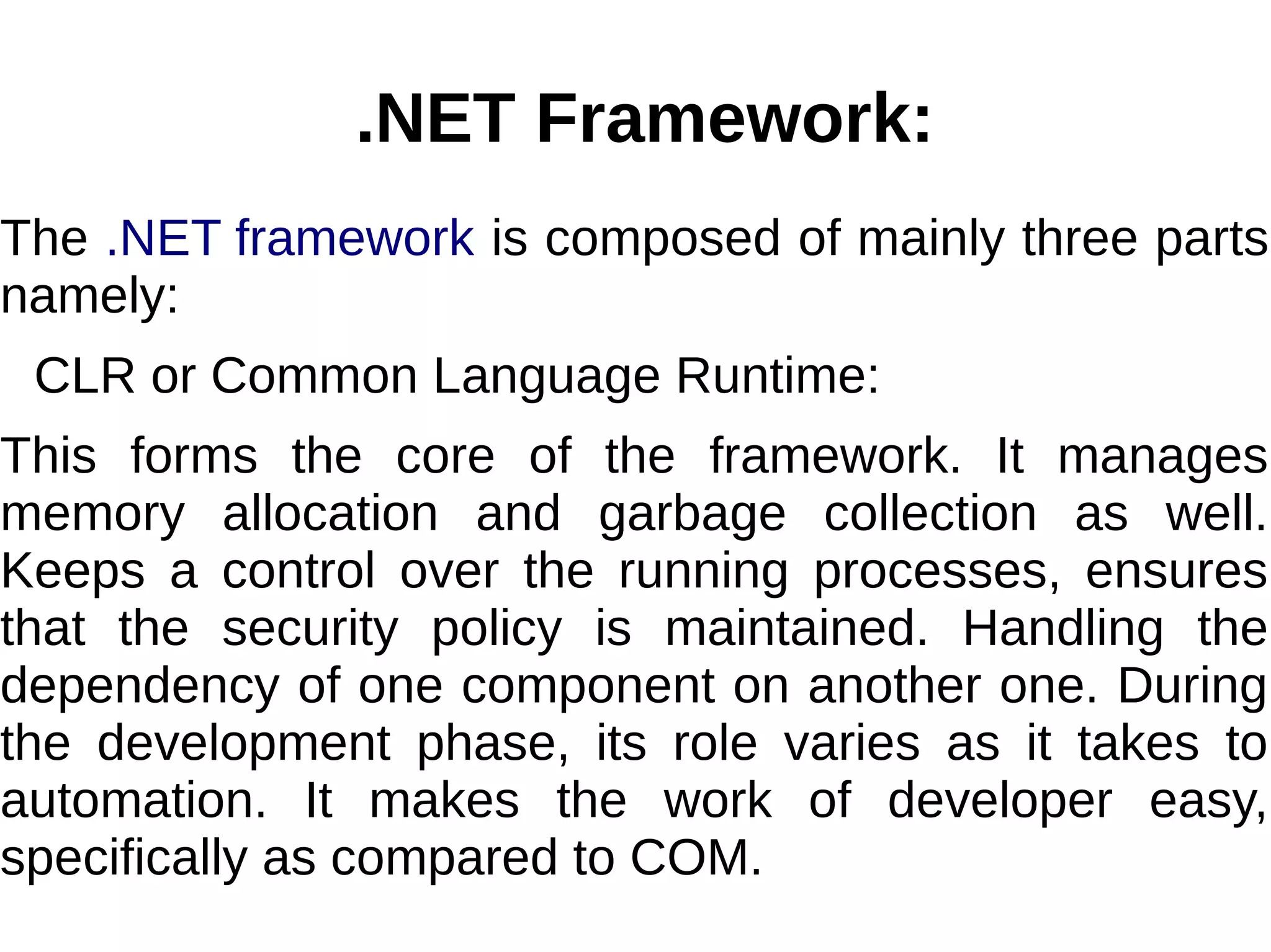 .NET Framework:
The .NET framework is composed of mainly three parts
namely:
CLR or Common Language Runtime:
This forms the core of the framework. It manages
memory allocation and garbage collection as well.
Keeps a control over the running processes, ensures
that the security policy is maintained. Handling the
dependency of one component on another one. During
the development phase, its role varies as it takes to
automation. It makes the work of developer easy,
specifically as compared to COM.
 