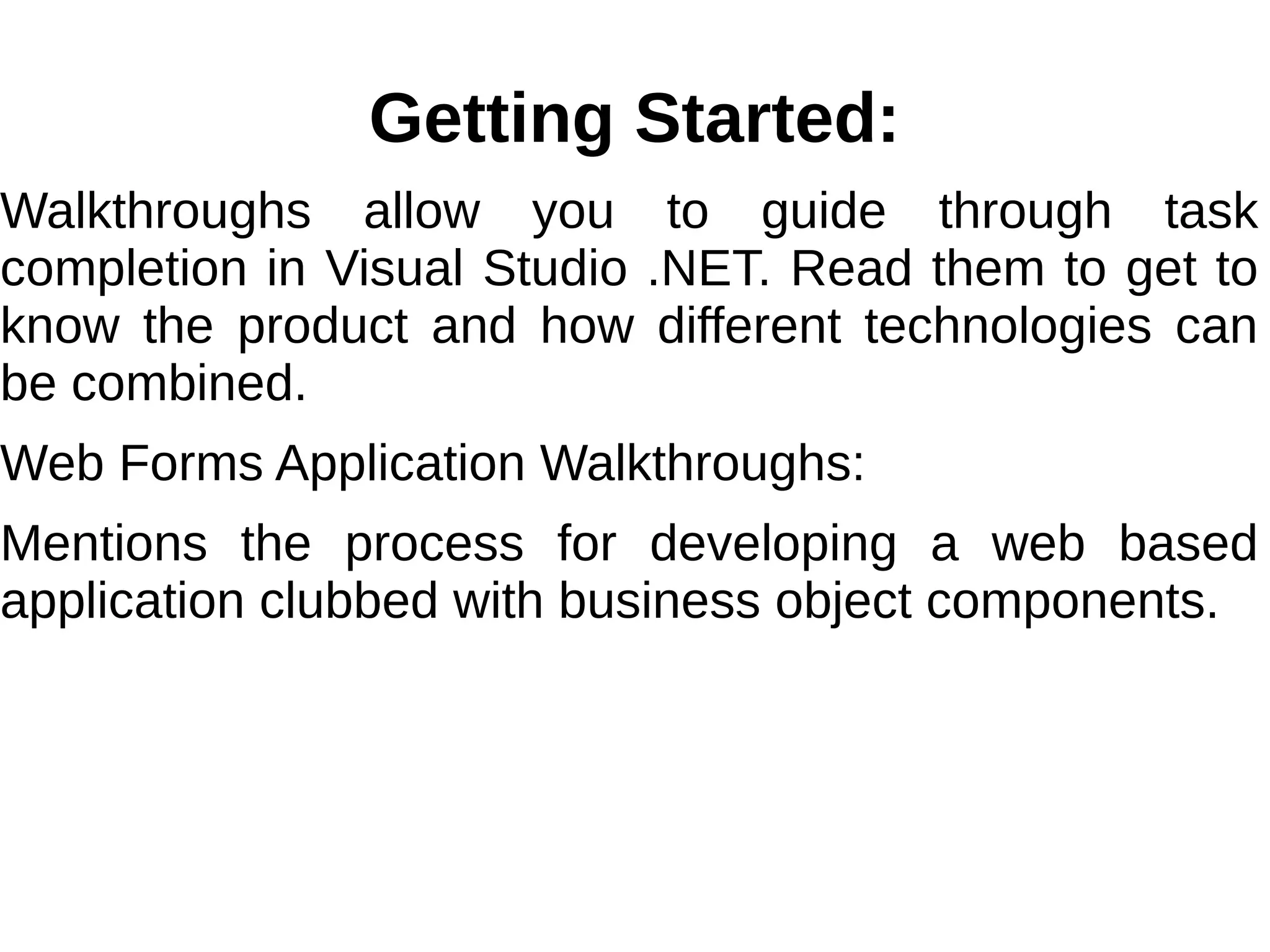 Getting Started:
Walkthroughs allow you to guide through task
completion in Visual Studio .NET. Read them to get to
know the product and how different technologies can
be combined.
Web Forms Application Walkthroughs:
Mentions the process for developing a web based
application clubbed with business object components.
 