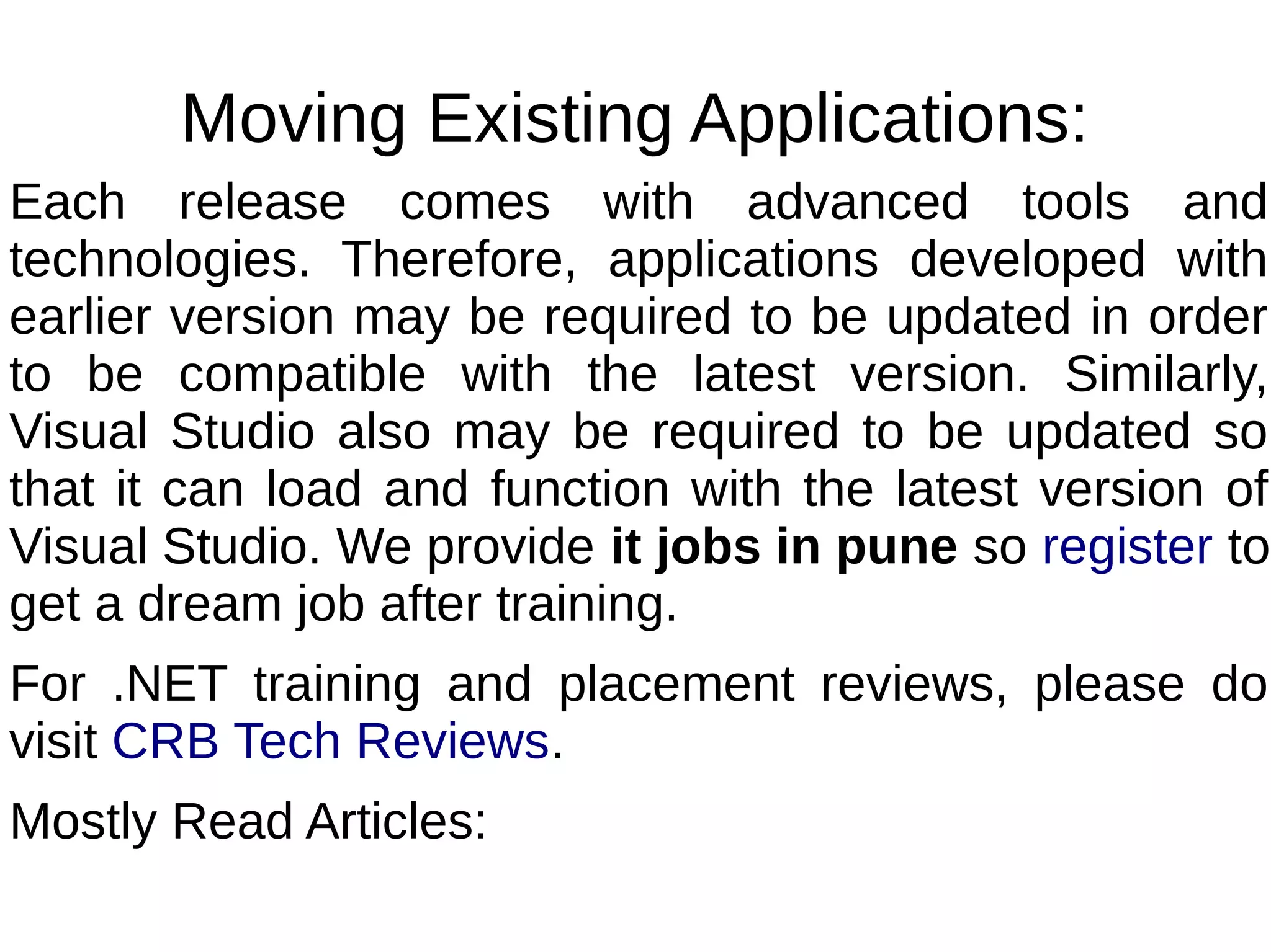 Moving Existing Applications:
Each release comes with advanced tools and
technologies. Therefore, applications developed with
earlier version may be required to be updated in order
to be compatible with the latest version. Similarly,
Visual Studio also may be required to be updated so
that it can load and function with the latest version of
Visual Studio. We provide it jobs in pune so register to
get a dream job after training.
For .NET training and placement reviews, please do
visit CRB Tech Reviews.
Mostly Read Articles:
 