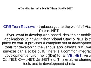 A Detailed Introduction To Visual Studio .NET
CRB Tech Reviews introduces you to the world of Visu
Studio .NET.
If you want to develop web based, desktop or mobile
applications using ASP, then Visual Studio .NET is th
place for you. It provides a complete set of developmen
tools for developing the various applications. XML we
services can also be built. There is a common integrate
development environment (IDE) for all VB .NET, Visua
C# .NET, C++ .NET, J# .NET etc. This enables sharing
tools and in development of mix
 