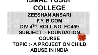 ISMAL YUSUF
COLLEGE
ZEESHAN ANSARI
F.Y. B.COM
DIV 4TH ROLL NO. FC459
SUBJECT :- FOUNDATION
COURSE
TOPIC :- A PROJECT ON CHILD
ABUSE IN INDIA
 