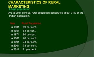 CHARACTERISTICS OF RURAL
MARKETING
Large population
A/c to 2011 census, rural population constitutes about 71% of the
Indian population.
Year Rural Population
In 1901 89 per cent.
In 1951 83 percent.
In 1971 80 percent.
In 1981 76 per cent.
In 1991 74 per cent.
In 2001 73 per cent.
In 2011 71 per cent.
 