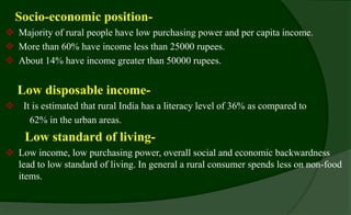 Socio-economic position-
 Majority of rural people have low purchasing power and per capita income.
 More than 60% have income less than 25000 rupees.
 About 14% have income greater than 50000 rupees.
Low disposable income-
 It is estimated that rural India has a literacy level of 36% as compared to
62% in the urban areas.
Low standard of living-
 Low income, low purchasing power, overall social and economic backwardness
lead to low standard of living. In general a rural consumer spends less on non-food
items.
 