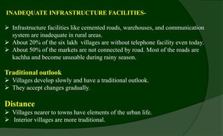 INADEQUATE INFRASTRUCTURE FACILITIES-
 Infrastructure facilities like cemented roads, warehouses, and communication
system are inadequate in rural areas.
 About 20% of the six lakh villages are without telephone facility even today.
 About 50% of the markets are not connected by road. Most of the roads are
kachha and become unusable during rainy season.
Traditional outlook
 Villages develop slowly and have a traditional outlook.
 They accept changes gradually.
Distance
 Villages nearer to towns have elements of the urban life.
 Interior villages are more traditional.
 