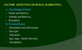 FACTOR AFFECTING OF RURAL MARKETING.
A - Psychological factor
 Needs and Motives.
 Attitude and Believes..
 Perception.
B- Personal factor
 Personality and self concept.
 life style.
 Education.
 Age, stage , family life style.
 Occupation .
 