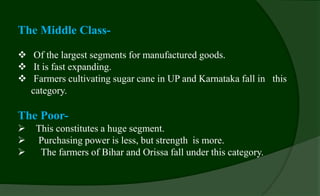 The Middle Class-
 Of the largest segments for manufactured goods.
 It is fast expanding.
 Farmers cultivating sugar cane in UP and Karnataka fall in this
category.
The Poor-
 This constitutes a huge segment.
 Purchasing power is less, but strength is more.
 The farmers of Bihar and Orissa fall under this category.
 