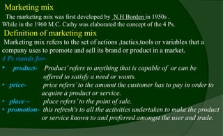 Marketing mix
The marketing mix was first developed by N.H Borden in 1950s .
While in the 1960 M.C. Cathy was elaborated the concept of the 4 Ps.
Definition of marketing mix –
Marketing mix refers to the set of actions ,tactics,tools or variables that a
company uses to promote and sell its brand or product in a market.
4 Ps stands for-
• product- Product’refers to anything that is capable of or can be
offered to satisfy a need or wants.
• price- price refers’to the amount the customer has to pay in order to
acquire a product or service.
• place – place refers’to the point of sale.
• promotion- this refresh's to all the activities undertaken to make the product
or service known to and preferred amongst the user and trade.
 