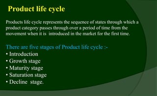 Product life cycle
Products life cycle represents the sequence of states through which a
product category passes through over a period of time from the
movement when it is introduced in the market for the first time.
There are five stages of Product life cycle :-
• Introduction
• Growth stage
• Maturity stage
• Saturation stage
• Decline stage.
 