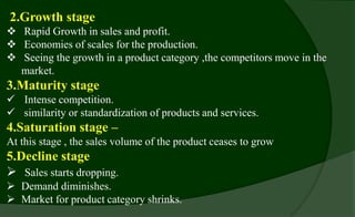2.Growth stage
 Rapid Growth in sales and profit.
 Economies of scales for the production.
 Seeing the growth in a product category ,the competitors move in the
market.
3.Maturity stage
 Intense competition.
 similarity or standardization of products and services.
4.Saturation stage –
At this stage , the sales volume of the product ceases to grow
5.Decline stage
 Sales starts dropping.
 Demand diminishes.
 Market for product category shrinks.
 