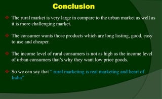 Conclusion
 The rural market is very large in compare to the urban market as well as
it is more challenging market.
 The consumer wants those products which are long lasting, good, easy
to use and cheaper.
 The income level of rural consumers is not as high as the income level
of urban consumers that’s why they want low price goods.
 So we can say that “ rural marketing is real marketing and heart of
India”
 