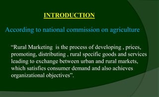 INTRODUCTION
According to national commission on agriculture
“Rural Marketing is the process of developing , prices,
promoting, distributing , rural specific goods and services
leading to exchange between urban and rural markets,
which satisfies consumer demand and also achieves
organizational objectives”.
 