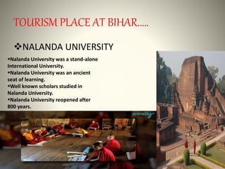 TOURISM PLACE AT BIHAR.....
NALANDA UNIVERSITY
Nalanda University was a stand-alone
International University.
Nalanda University was an ancient
seat of learning.
Well known scholars studied in
Nalanda University.
Nalanda University reopened after
800 years.
 