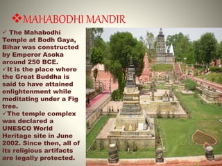 MAHABODHI MANDIR
 The Mahabodhi
Temple at Bodh Gaya,
Bihar was constructed
by Emperor Asoka
around 250 BCE.
It is the place where
the Great Buddha is
said to have attained
enlightenment while
meditating under a Fig
tree.
The temple complex
was declared a
UNESCO World
Heritage site in June
2002. Since then, all of
its religious artifacts
are legally protected.
 