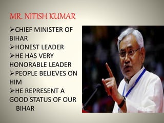 MR. NITISH KUMAR
CHIEF MINISTER OF
BIHAR
HONEST LEADER
HE HAS VERY
HONORABLE LEADER
PEOPLE BELIEVES ON
HIM
HE REPRESENT A
GOOD STATUS OF OUR
BIHAR
 