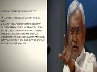 HE TOOK DIFFERENT FOLLOWING STEP.....
 COMPLETLY LIQUOR BAN FIRST TIME IN
INDIA.
LAUNCHED A SCHEME NAMED STUDENT
CREDIT CARD IN WHICH HE PROVIDES UPTO 4
LAKHS EDUCATION LOAN WITHOUT INTEREST.
HE BUILT GOOD ROADWAYS IN BIHAR.
HE PROMOTES GIRLS EDUCATION.AND DONE
MANY WORK FOR THEM. LIKE BICYCLE SCHEME
FOR GIRL,POSHAK YJNA ETC.
 