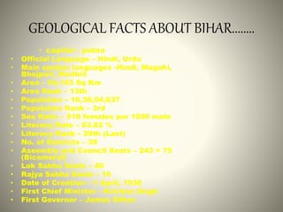 GEOLOGICAL FACTS ABOUT BIHAR........
• capital - patna
• Official Language – Hindi, Urdu
• Main spoken languages -Hindi, Magahi,
Bhojpuri, Maithili
• Area – 94,163 Sq Km
• Area Rank – 13th
• Population – 10,38,04,637
• Population Rank – 3rd
• Sex Ratio – 918 females per 1000 male
• Literacy Rate – 63.82 %
• Literacy Rank – 29th (Last)
• No. of Districts – 38
• Assembly and Council Seats – 243 + 75
(Bicameral)
• Lok Sabha Seats – 40
• Rajya Sabha Seats – 16
• Date of Creation – 1 April, 1936
• First Chief Minister – Krishna Singh
• First Governor – James Sifton
 