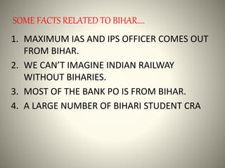 SOME FACTS RELATED TO BIHAR....
1. MAXIMUM IAS AND IPS OFFICER COMES OUT
FROM BIHAR.
2. WE CAN’T IMAGINE INDIAN RAILWAY
WITHOUT BIHARIES.
3. MOST OF THE BANK PO IS FROM BIHAR.
4. A LARGE NUMBER OF BIHARI STUDENT CRA
 