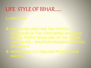 LIFE STYLE OF BIHAR......
1.LANGUAGE
 HINDI AND URDU ARE THE OFFICIAL
LANGUAGE OF THE STATE,WHILE MAJORITY
OF THE PEOPLE SPEAK ONE OF THE BIHARI
LANGUAGES – BHOJPURI,MAGADHI,MAITHILI
OR ANGIKA.
 MORE THAN 12.7 MILLION PEOPLE SPEAK
MAITHILI.
 