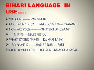 BIHARI LANGUAGE IN
USE.....
WELCOME------- SWAGAT BA
GOOD MORNING/AFTERNOON/NIGHT---- PRANAM
HOW ARE YOU?=----------TU THIK HAUUVA N?
 I’M FINE-----MAZE ME HAII
WHAT IS YOUR NAME?----KA NAM BA HO
 MY NAME IS ....-----HAMAR NAM .....PADI
NICE TO MEET YOU-----TOHSE MILKE ACCHA LAGAL.
 