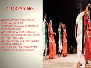 2. DRESSING.....
THE TRADITIONAL DRESS OF BIHARI
PEOPLE : MALE WEAR THE
DHOTI,KURTA,PAYJAMA.WHILE FEMALE OF
BIHARI WEARS SARRIES
NEVERTHLESS ,WESTERN SHIRTS AND
TROUSERS ARE BECOMING POPULAR AMONG
THE URBAN POPULATION.
MUSLIM,CHRISTIAN AND SIKKH BIHARIES
USE ATTAR ,A PERFUME.
JEWELRI SUCH AS RINGS FOR MEN AND
BANGALES FOR WOMEN ARE POPULAR.
 