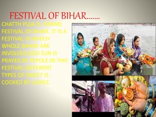 FESTIVAL OF BIHAR.......
CHATTH PUJA IS GRAND
FESTIVAL OF BIHAR. IT IS A
FESTIVAL IN WHICH
WHOLE BIHARI ARE
INVOLVED.GOD SUN IS
PRAYED BY PEPOLE.IN THIS
FESTIVAL DIFFERENT
TYPES OF SWEET IS
COOKED BY LADIES.
 