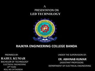 PREPARED BY: UNDER THE SUPERVISION OF:
DEPARTMENT OF ELECTRICAL ENGINEERING
ER. ABHINAB KUMAR
(ASSISTANT PROFESSOR)
RAHUL KUMAR
BACHELOR OF TECHNOLOGY
ELECTRICAL ENGINEERING
(3RD YEAR)
ROLL NO:1473420034
A
PRESENTATION ON
LED TECHNOLOGY
RAJKIYA ENGINEERING COLLEGE BANDA
 