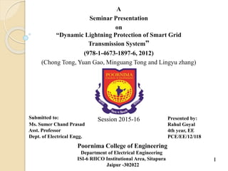 A
Seminar Presentation
on
“Dynamic Lightning Protection of Smart Grid
Transmission System”
(978-1-4673-1897-6, 2012)
(Chong Tong, Yuan Gao, Minguang Tong and Lingyu zhang)
Presented by:
Rahul Goyal
4th year, EE
PCE/EE/12/118
Poornima College of Engineering
Department of Electrical Engineering
ISI-6 RIICO Institutional Area, Sitapura
Jaipur -302022
Submitted to:
Ms. Sumer Chand Prasad
Asst. Professor
Dept. of Electrical Engg.
Session 2015-16
1
 