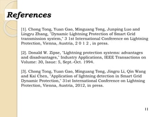 11
References
[1]. Chong Tong, Yuan Gao, Minguang Tong, Junping Luo and
Lingyu Zhang, "Dynamic Lightning Protection of Smart Grid
transmission system," 3 1st International Conference on Lightning
Protection, Vienna, Austria, 2 0 1 2 , in press.
[2]. Donald W. Zipse, "Lightning protection systems: advantages
and disadvantages," Industry Applications, IEEE Transactions on
Volume: 30, Issue: 5, Sept.-Oct. 1994.
[3]. Chong Tong, Yuan Gao, Minguang Tong, Jingru Li, Qin Wang
and Kai Chen, "Application of lightning detection in Smart Grid
Dynamic Protection," 31st International Conference on Lightning
Protection, Vienna, Austria, 2012, in press.
 