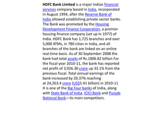 HDFC Bank Limited is a major Indian financial services company based in India, incorporated in August 1994, after the Reserve Bank of India allowed establishing private sector banks. The Bank was promoted by the Housing Development Finance Corporation, a premier housing finance company (set up in 1977) of India. HDFC Bank has 1,725 branches and over 5,000 ATMs, in 780 cities in India, and all branches of the bank are linked on an online real-time basis. As of 30 September 2008 the bank had total assets of Rs.1006.82 billion For the fiscal year 2010-11, the bank has reported net profit of 3,926.30 crore up 33.1% from the previous fiscal. Total annual earnings of the bank increased by 20.37% reaching at 24,263.4 crore (US$5.41 billion) in 2010-11It is one of the Big Four banks of India, along with State Bank of India, ICICI Bank and Punjab National Bank—its main competitors. 