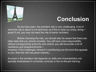 Conclusion
As we have seen, the architect role is very challenging. A lot of
what this role is about is not technical, so if this is what you enjoy doing—
great! If not, you may not want the role of senior architect.
Before choosing the role, you should also be aware that there are
other risks that you should consider. You will have more responsibility
without corresponding authority and control; you will encounter a lot of
resistance and disappointments—
However, if the challenges inherent in architecting are the kind that appeals
to you, then the role has great rewards...
Success in the architect role depends on skills and characteristics not
typically emphasized in university curricula or the on-the-job training.

 