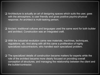  Architecture is actually an art of designing spaces which suits the user, goes
with the atmosphere, is user friendly and gives positive psycho-physical
response. An architect is multi-tasking person.

 Ancient, traditional cultures and languages used the same word for both builder
and architect. Construction was an integrated craft.
 With the industrial revolution came new materials, machines, techniques,
regulations, etc. And along with all this came a proliferation of highly
specialized subcontractors, who handled each specialized problem.
 The specialized details of construction became matters for experts while the
role of the architect became more clearly focused on providing overall
conception of structures, and managing the relationship between the client and
the builder/contractor.

 