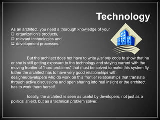 Technology
As an architect, you need a thorough knowledge of your
 organization’s products,
 relevant technologies and
 development processes.

But the architect does not have to write just any code to show that he
or she is still getting exposure to the technology and staying current with the
moving frontier of "hard problems" that must be solved to make this system fly.
Either the architect has to have very good relationships with
designer/developers who do work on this frontier relationships that translate
through active discussions and open sharing into real insight or the architect
has to work there herself.
Ideally, the architect is seen as useful by developers, not just as a
political shield, but as a technical problem solver.

 