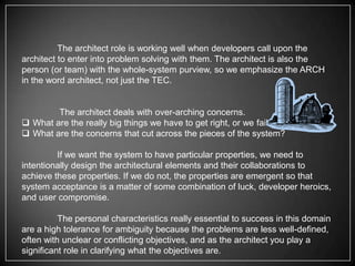 The architect role is working well when developers call upon the
architect to enter into problem solving with them. The architect is also the
person (or team) with the whole-system purview, so we emphasize the ARCH
in the word architect, not just the TEC.

The architect deals with over-arching concerns.
 What are the really big things we have to get right, or we fail?
 What are the concerns that cut across the pieces of the system?
If we want the system to have particular properties, we need to
intentionally design the architectural elements and their collaborations to
achieve these properties. If we do not, the properties are emergent so that
system acceptance is a matter of some combination of luck, developer heroics,
and user compromise.

The personal characteristics really essential to success in this domain
are a high tolerance for ambiguity because the problems are less well-defined,
often with unclear or conflicting objectives, and as the architect you play a
significant role in clarifying what the objectives are.

 