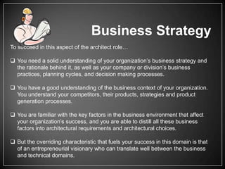 Business Strategy
To succeed in this aspect of the architect role…
 You need a solid understanding of your organization’s business strategy and
the rationale behind it, as well as your company or division’s business
practices, planning cycles, and decision making processes.
 You have a good understanding of the business context of your organization.
You understand your competitors, their products, strategies and product
generation processes.
 You are familiar with the key factors in the business environment that affect
your organization’s success, and you are able to distill all these business
factors into architectural requirements and architectural choices.
 But the overriding characteristic that fuels your success in this domain is that
of an entrepreneurial visionary who can translate well between the business
and technical domains.

 