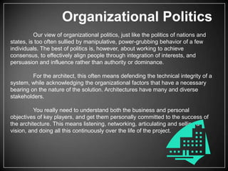 Organizational Politics
Our view of organizational politics, just like the politics of nations and
states, is too often sullied by manipulative, power-grubbing behavior of a few
individuals. The best of politics is, however, about working to achieve
consensus, to effectively align people through integration of interests, and
persuasion and influence rather than authority or dominance.
For the architect, this often means defending the technical integrity of a
system, while acknowledging the organizational factors that have a necessary
bearing on the nature of the solution. Architectures have many and diverse
stakeholders.
You really need to understand both the business and personal
objectives of key players, and get them personally committed to the success of
the architecture. This means listening, networking, articulating and selling a
vision, and doing all this continuously over the life of the project.

 