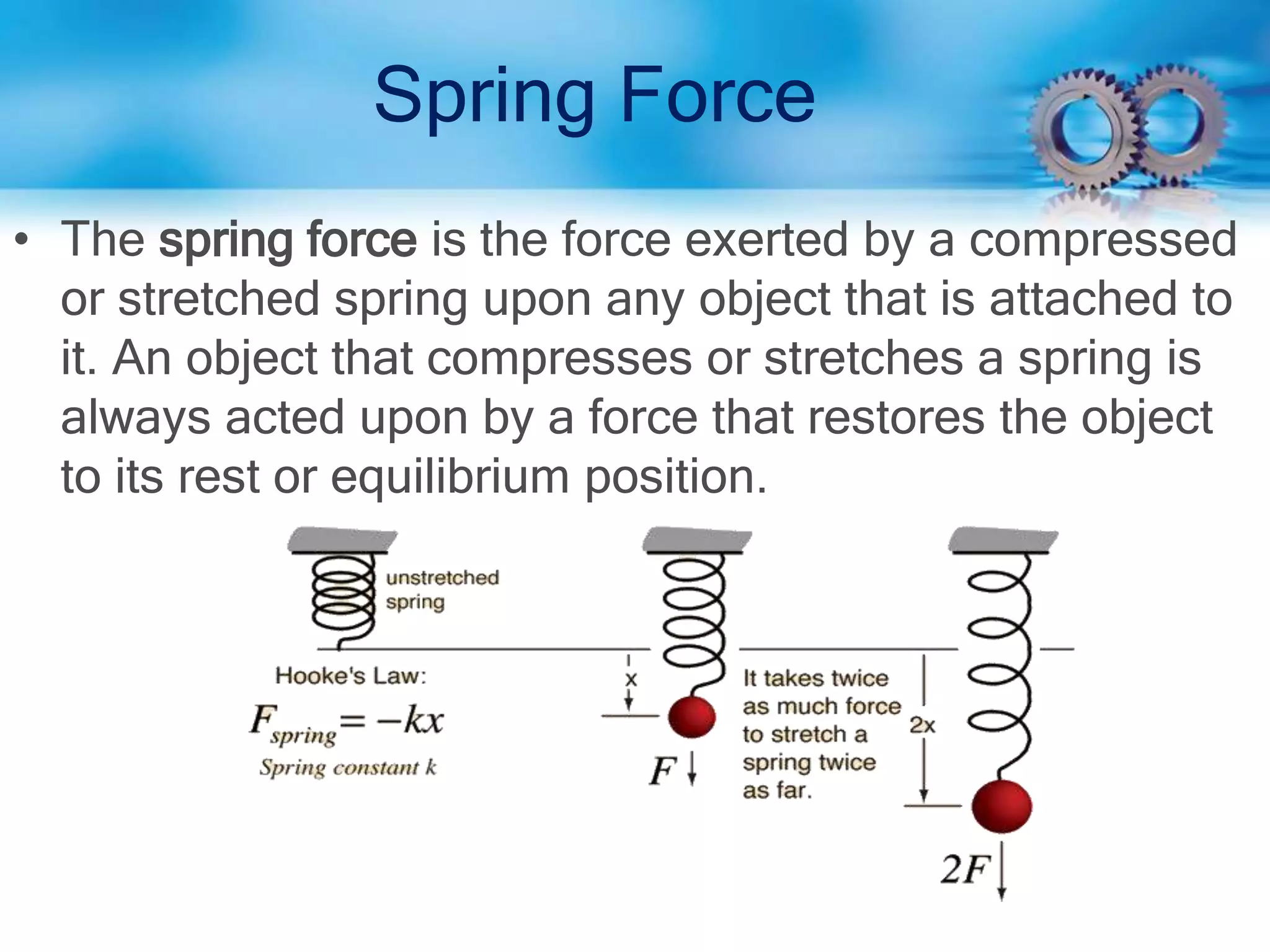 Spring Force
• The spring force is the force exerted by a compressed
or stretched spring upon any object that is attached to
it. An object that compresses or stretches a spring is
always acted upon by a force that restores the object
to its rest or equilibrium position.
 