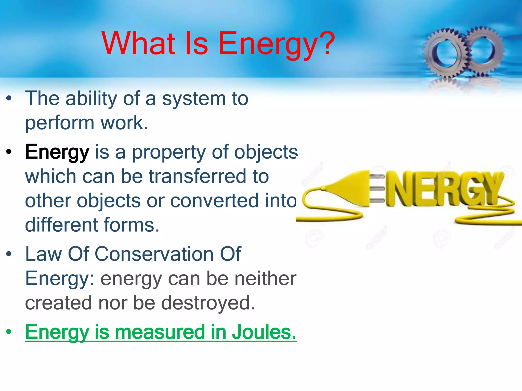 What Is Energy?
• The ability of a system to
perform work.
• Energy is a property of objects
which can be transferred to
other objects or converted into
different forms.
• Law Of Conservation Of
Energy: energy can be neither
created nor be destroyed.
• Energy is measured in Joules.
 