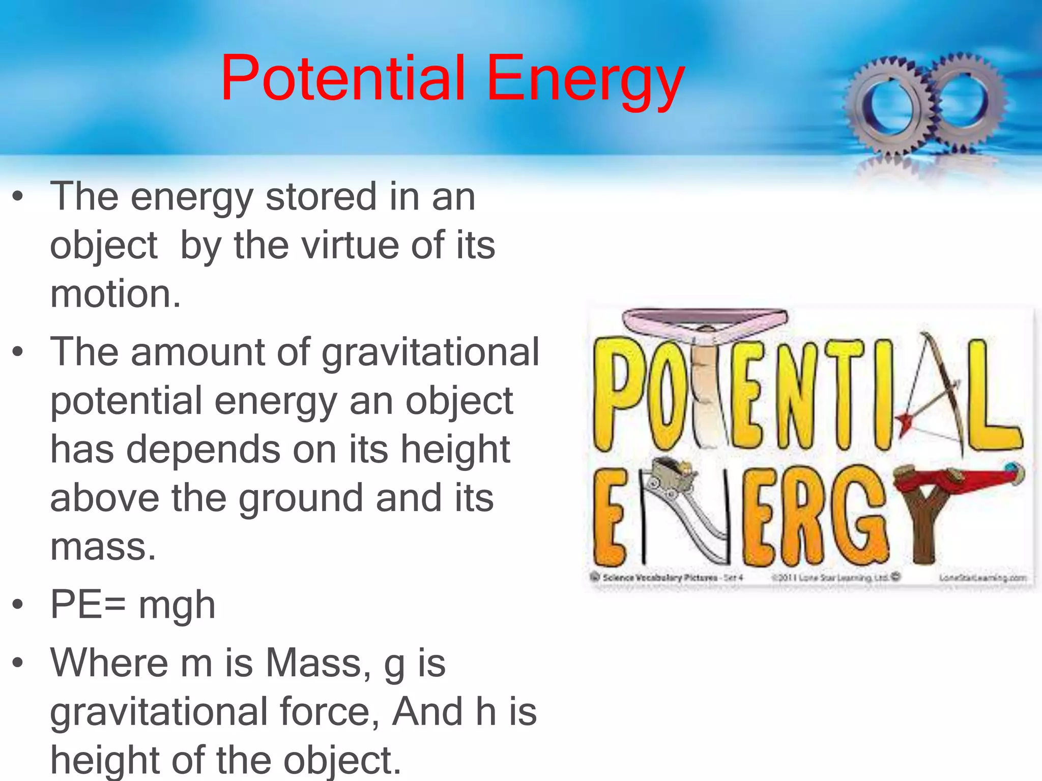 Potential Energy
• The energy stored in an
object by the virtue of its
motion.
• The amount of gravitational
potential energy an object
has depends on its height
above the ground and its
mass.
• PE= mgh
• Where m is Mass, g is
gravitational force, And h is
height of the object.
 