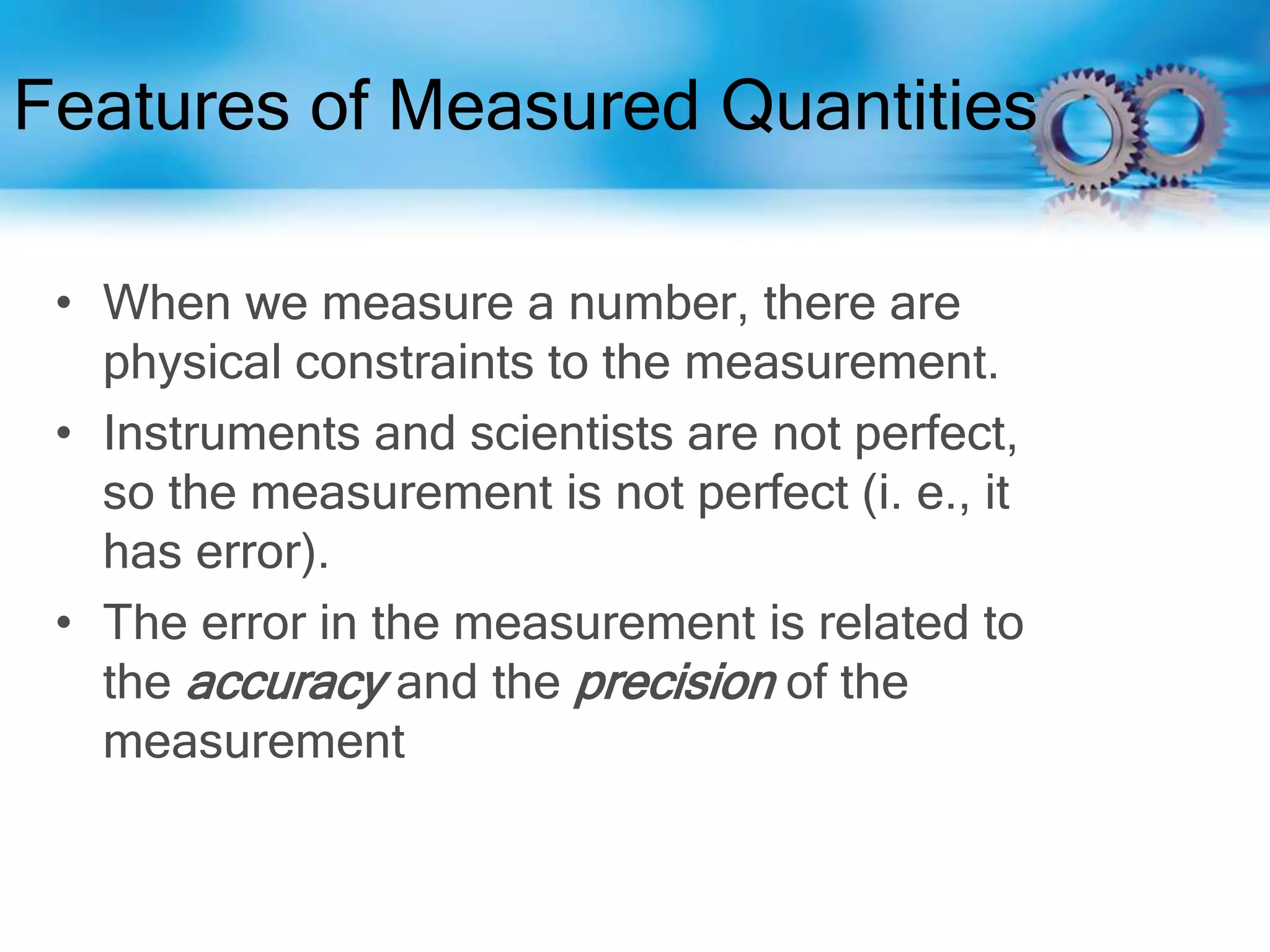 Features of Measured Quantities
• When we measure a number, there are
physical constraints to the measurement.
• Instruments and scientists are not perfect,
so the measurement is not perfect (i. e., it
has error).
• The error in the measurement is related to
the accuracy and the precision of the
measurement
 