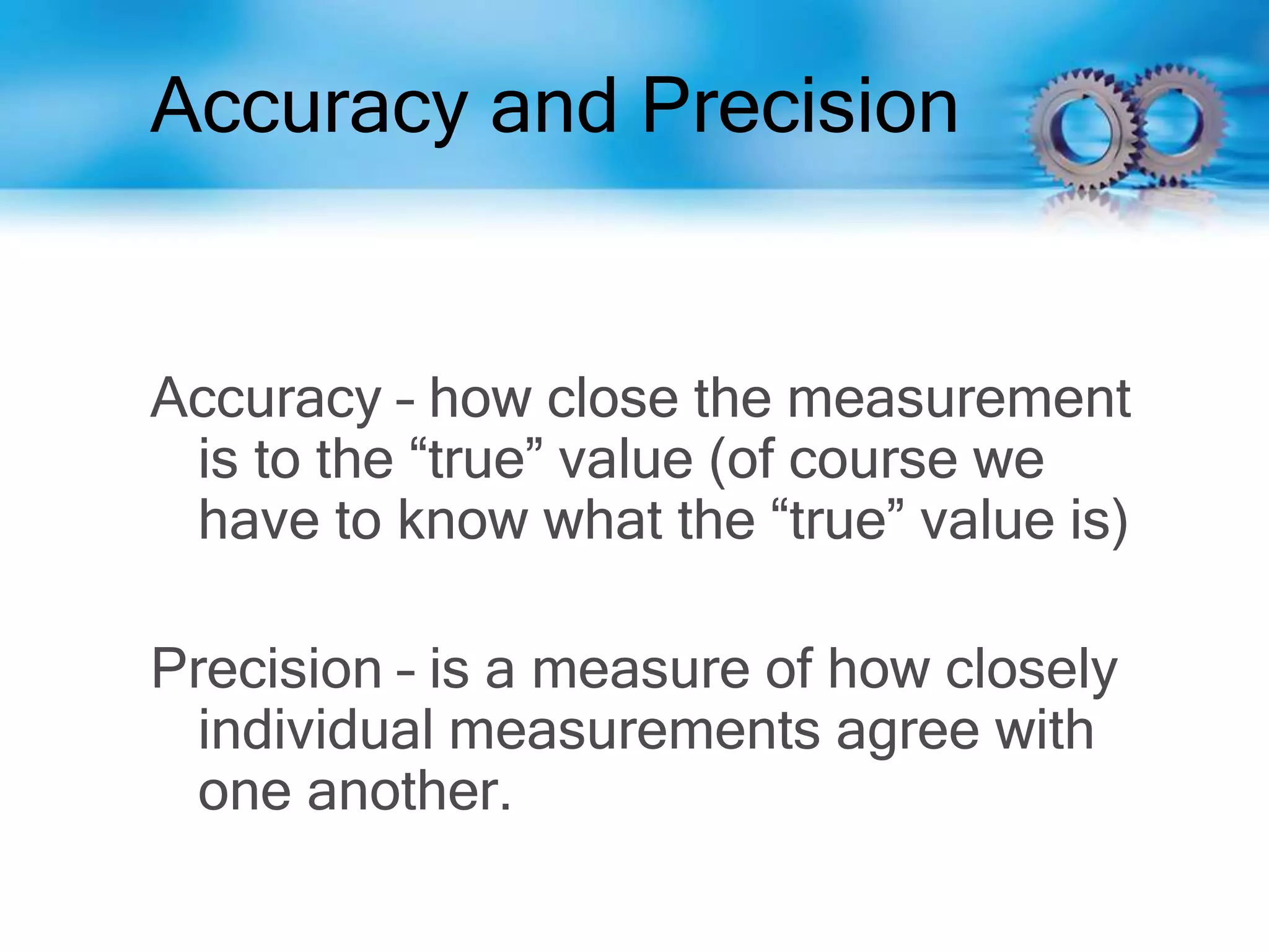 Accuracy and Precision
Accuracy – how close the measurement
is to the “true” value (of course we
have to know what the “true” value is)
Precision – is a measure of how closely
individual measurements agree with
one another.
 