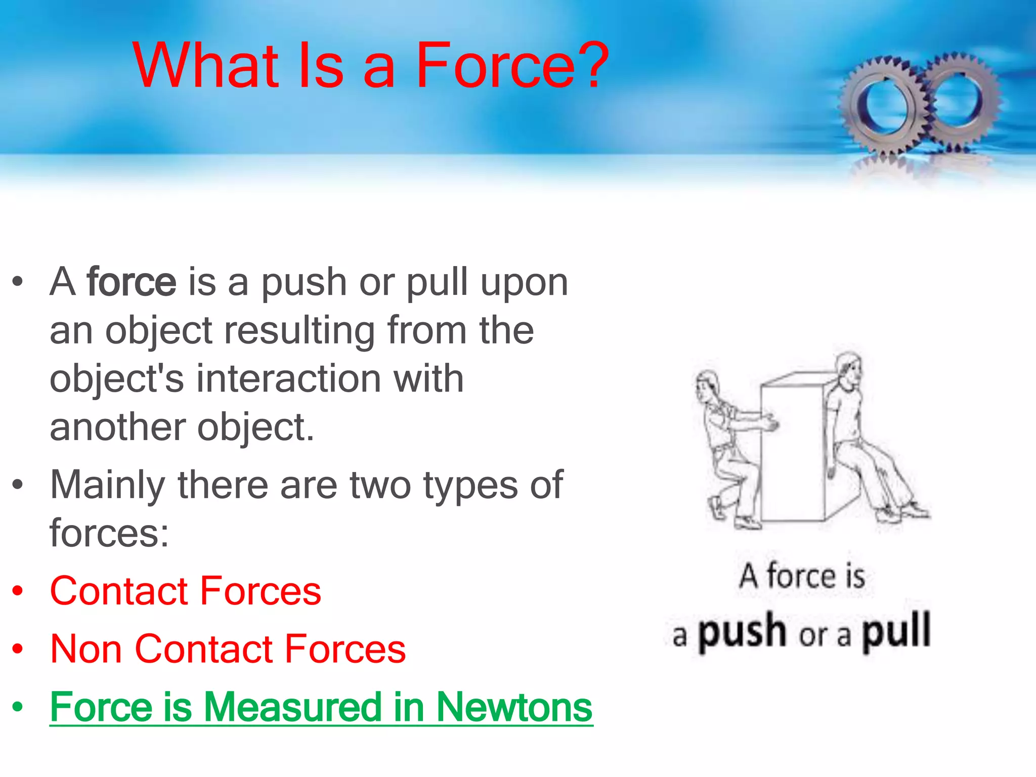 What Is a Force?
• A force is a push or pull upon
an object resulting from the
object's interaction with
another object.
• Mainly there are two types of
forces:
• Contact Forces
• Non Contact Forces
• Force is Measured in Newtons
 