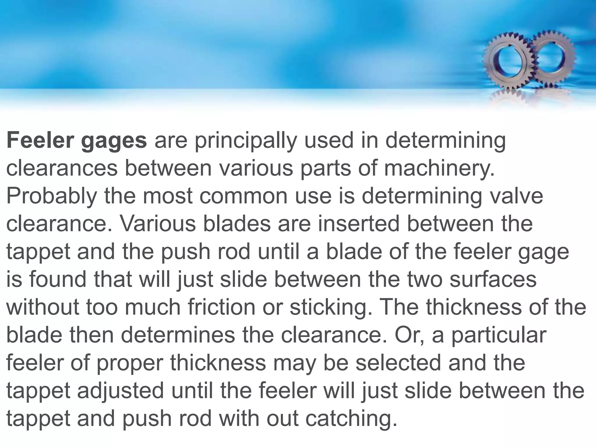 Feeler gages are principally used in determining
clearances between various parts of machinery.
Probably the most common use is determining valve
clearance. Various blades are inserted between the
tappet and the push rod until a blade of the feeler gage
is found that will just slide between the two surfaces
without too much friction or sticking. The thickness of the
blade then determines the clearance. Or, a particular
feeler of proper thickness may be selected and the
tappet adjusted until the feeler will just slide between the
tappet and push rod with out catching.
 