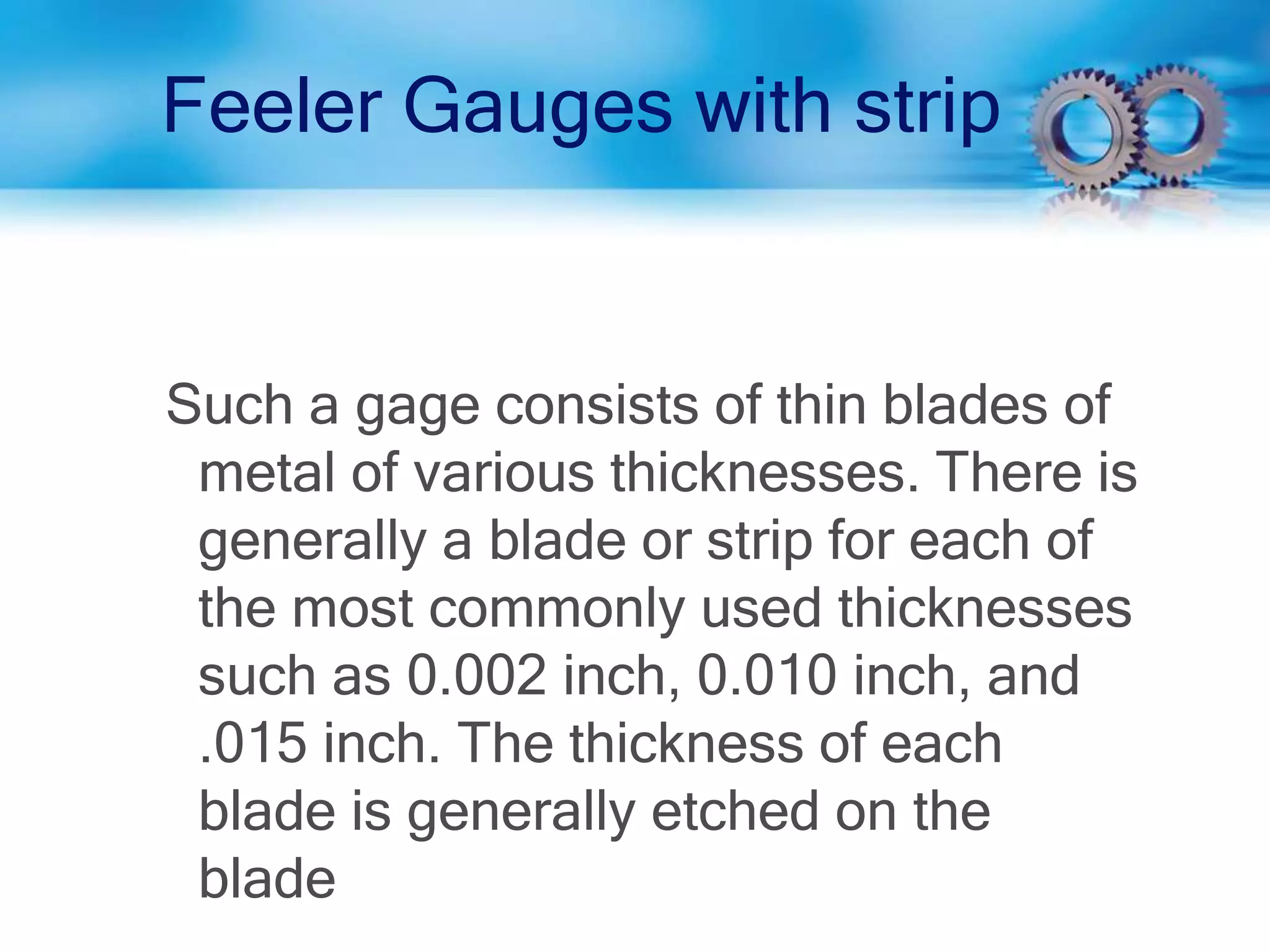 Feeler Gauges with strip
Such a gage consists of thin blades of
metal of various thicknesses. There is
generally a blade or strip for each of
the most commonly used thicknesses
such as 0.002 inch, 0.010 inch, and
.015 inch. The thickness of each
blade is generally etched on the
blade
 