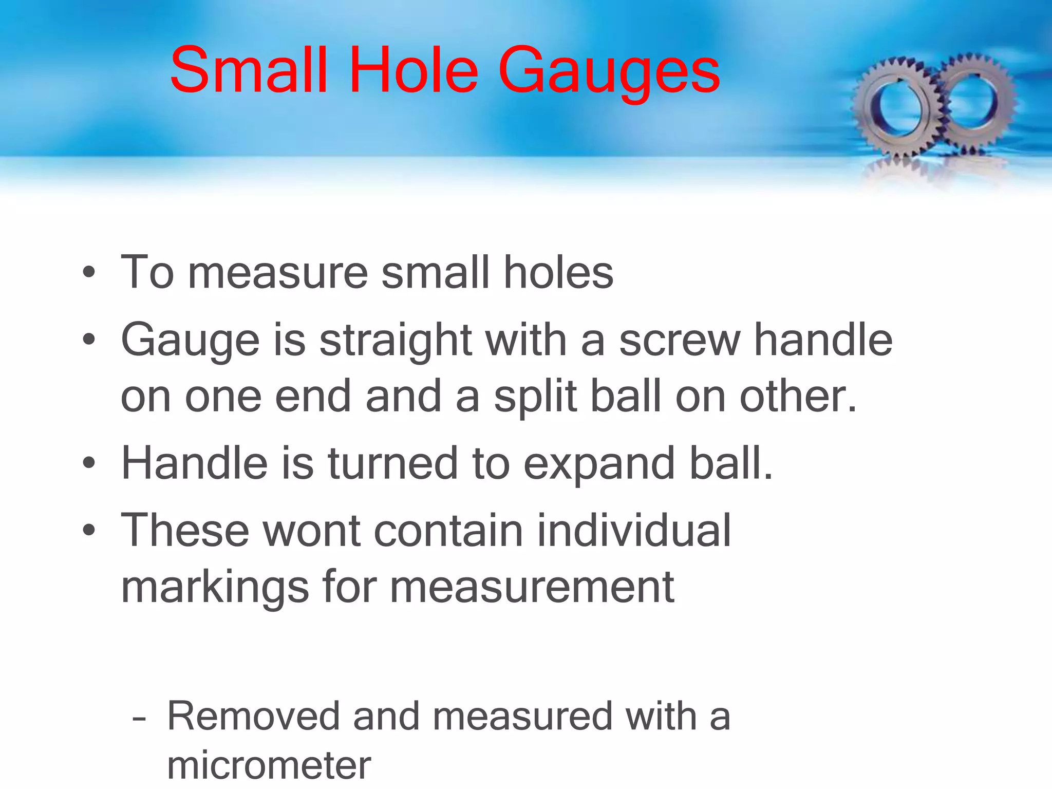 Small Hole Gauges
• To measure small holes
• Gauge is straight with a screw handle
on one end and a split ball on other.
• Handle is turned to expand ball.
• These wont contain individual
markings for measurement
– Removed and measured with a
micrometer
 