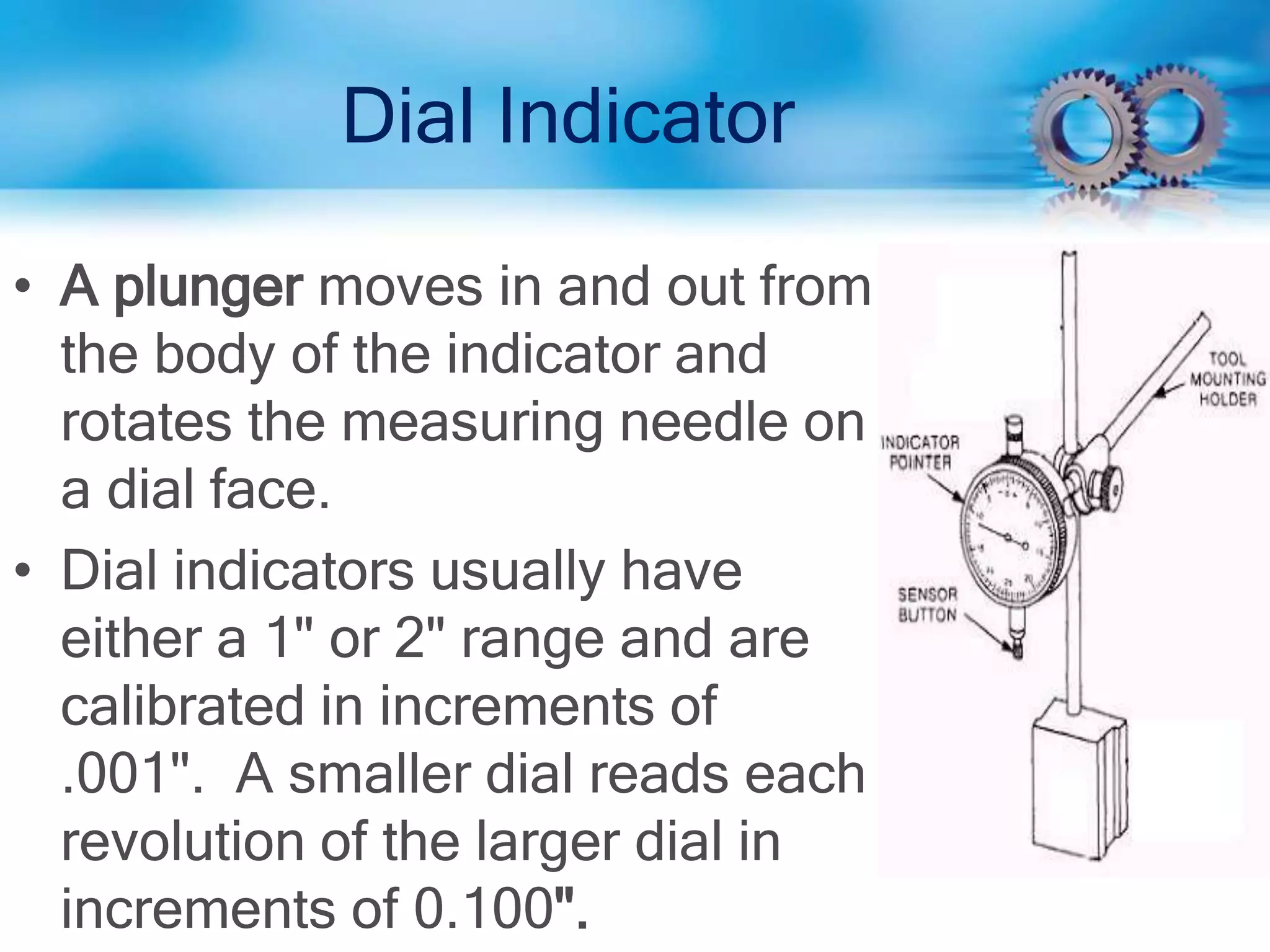 Dial Indicator
• A plunger moves in and out from
the body of the indicator and
rotates the measuring needle on
a dial face.
• Dial indicators usually have
either a 1" or 2" range and are
calibrated in increments of
.001". A smaller dial reads each
revolution of the larger dial in
increments of 0.100".
 