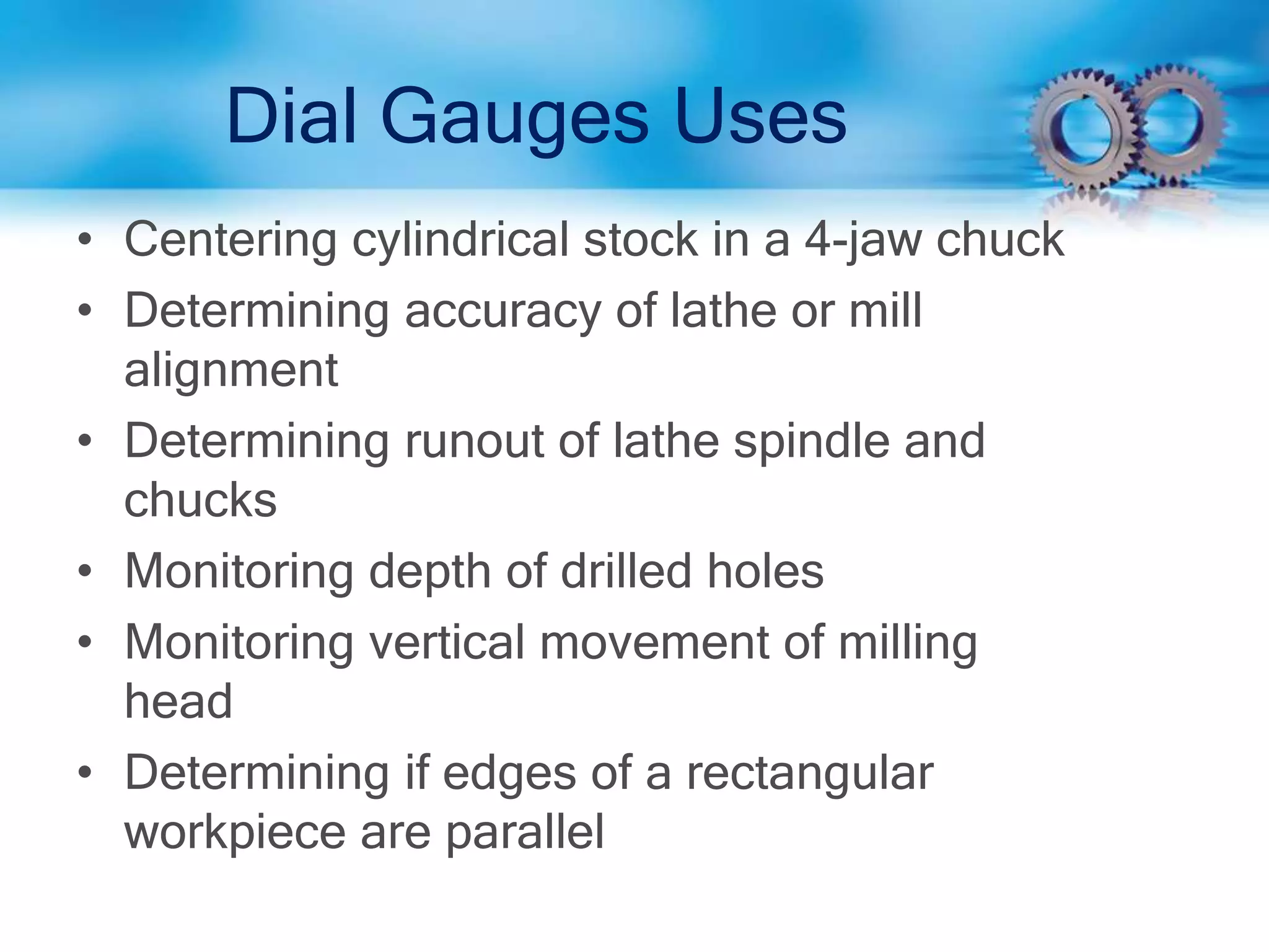 Dial Gauges Uses
• Centering cylindrical stock in a 4-jaw chuck
• Determining accuracy of lathe or mill
alignment
• Determining runout of lathe spindle and
chucks
• Monitoring depth of drilled holes
• Monitoring vertical movement of milling
head
• Determining if edges of a rectangular
workpiece are parallel
 